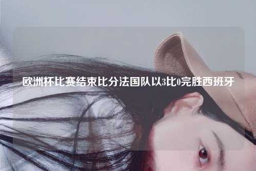 欧洲杯比赛结束比分法国队以3比0完胜西班牙
