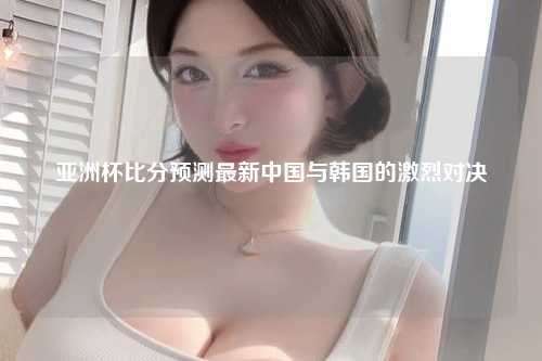 亚洲杯比分预测最新中国与韩国的激烈对决