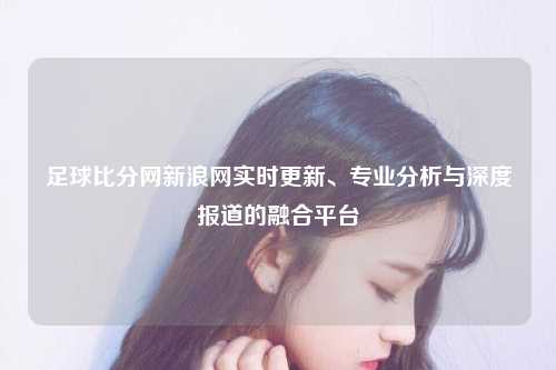 足球比分网新浪网实时更新、专业分析与深度报道的融合平台