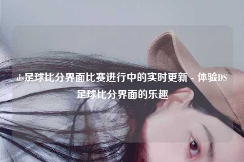 ds足球比分界面比赛进行中的实时更新 - 体验DS足球比分界面的乐趣