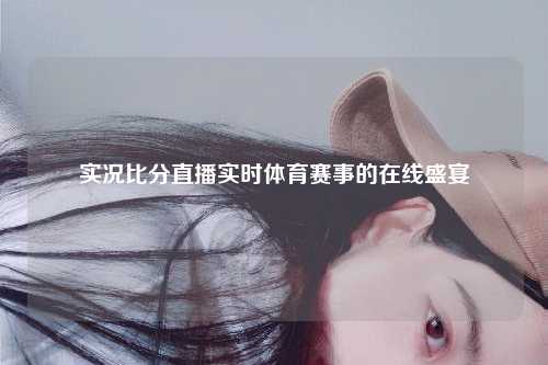 实况比分直播实时体育赛事的在线盛宴
