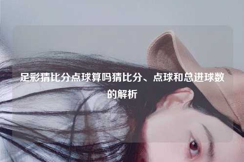 足彩猜比分点球算吗猜比分、点球和总进球数的解析