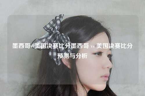墨西哥vs美国决赛比分墨西哥 vs 美国决赛比分预测与分析