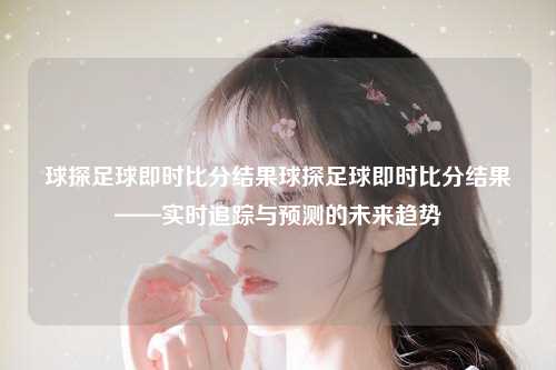 球探足球即时比分结果球探足球即时比分结果——实时追踪与预测的未来趋势