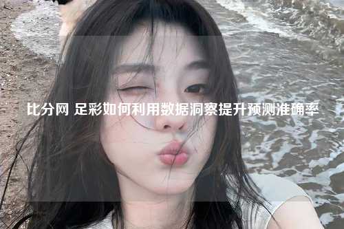 比分网 足彩如何利用数据洞察提升预测准确率