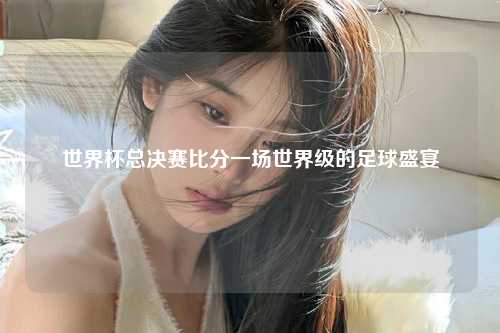 世界杯总决赛比分一场世界级的足球盛宴