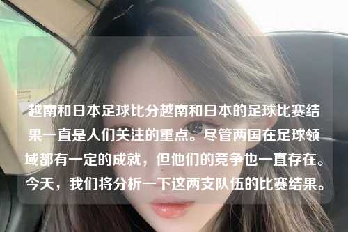 越南和日本足球比分越南和日本的足球比赛结果一直是人们关注的重点。尽管两国在足球领域都有一定的成就，但他们的竞争也一直存在。今天，我们将分析一下这两支队伍的比赛结果。