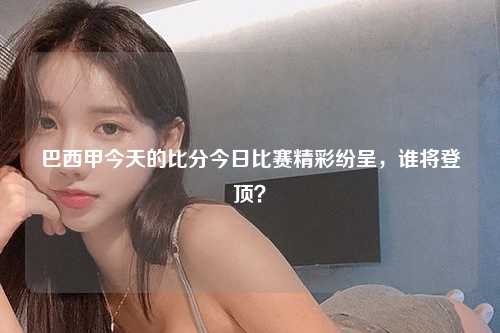 巴西甲今天的比分今日比赛精彩纷呈，谁将登顶？