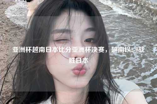 亚洲杯越南日本比分亚洲杯决赛，越南以2-0战胜日本