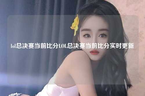 lol总决赛当前比分LOL总决赛当前比分实时更新