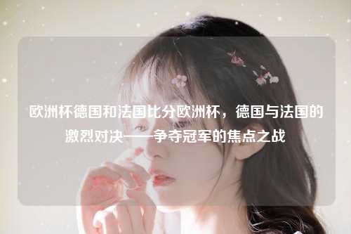 欧洲杯德国和法国比分欧洲杯，德国与法国的激烈对决——争夺冠军的焦点之战