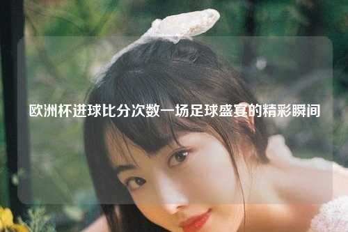 欧洲杯进球比分次数一场足球盛宴的精彩瞬间