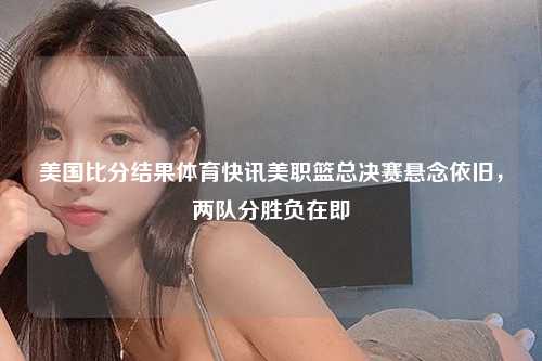 美国比分结果体育快讯美职篮总决赛悬念依旧，两队分胜负在即