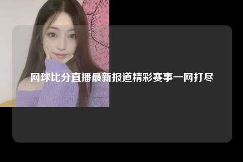 网球比分直播最新报道精彩赛事一网打尽