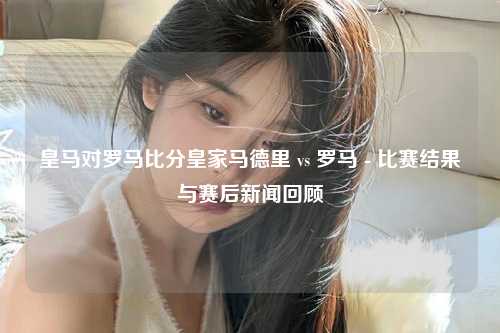 皇马对罗马比分皇家马德里 vs 罗马 - 比赛结果与赛后新闻回顾