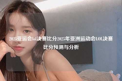 2025亚运会lol决赛比分2025年亚洲运动会LOL决赛比分预测与分析