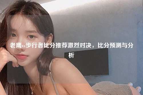 老鹰vs步行者比分推荐激烈对决，比分预测与分析