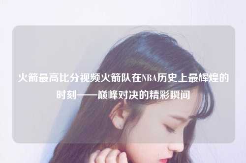 火箭最高比分视频火箭队在NBA历史上最辉煌的时刻——巅峰对决的精彩瞬间