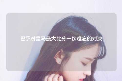 巴萨对皇马最大比分一次难忘的对决
