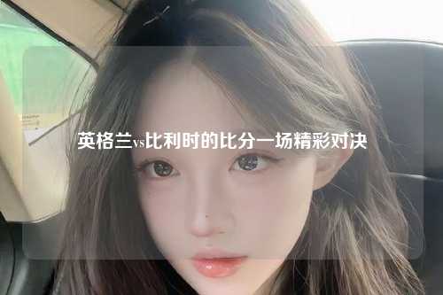 英格兰vs比利时的比分一场精彩对决