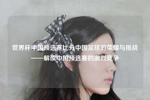 世界杯中国预选赛比分中国足球的荣耀与挑战——解读中国预选赛的激烈竞争