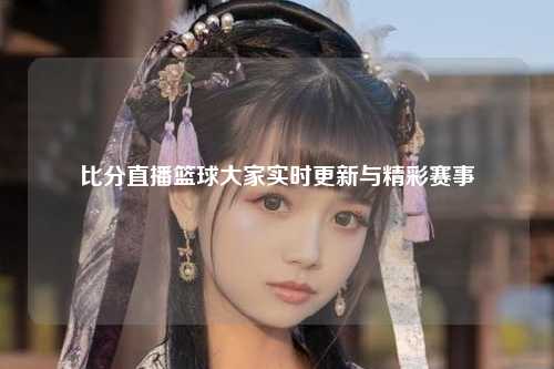 比分直播篮球大家实时更新与精彩赛事