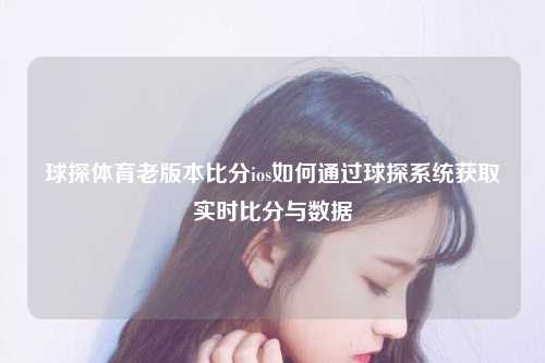 球探体育老版本比分ios如何通过球探系统获取实时比分与数据