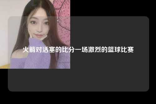 火箭对活塞的比分一场激烈的篮球比赛