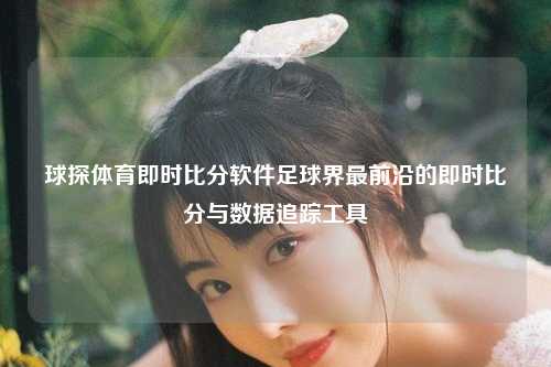 球探体育即时比分软件足球界最前沿的即时比分与数据追踪工具