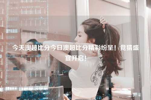 今天澳超比分今日澳超比分精彩纷呈！竞猜盛宴开启！