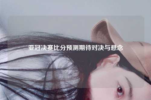 亚冠决赛比分预测期待对决与悬念