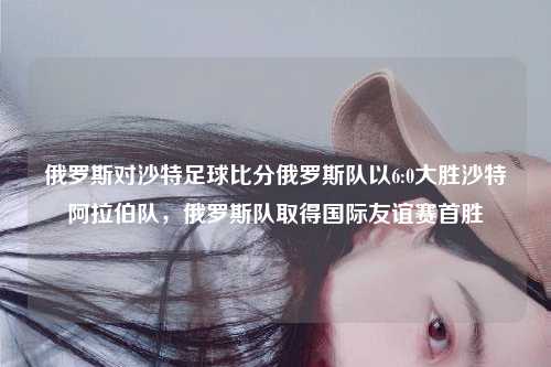 俄罗斯对沙特足球比分俄罗斯队以6:0大胜沙特阿拉伯队，俄罗斯队取得国际友谊赛首胜