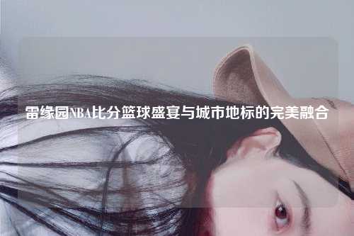 雷缘园NBA比分篮球盛宴与城市地标的完美融合