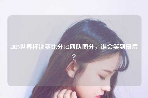 2025世界杯决赛比分4:2四队同分，谁会笑到最后？
