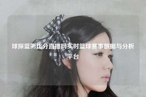 球探篮彩比分直播网实时篮球赛事数据与分析平台
