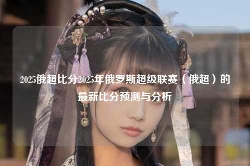 2025俄超比分2025年俄罗斯超级联赛（俄超）的最新比分预测与分析