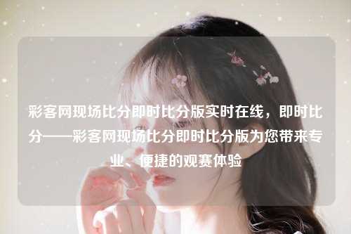 彩客网现场比分即时比分版实时在线，即时比分——彩客网现场比分即时比分版为您带来专业、便捷的观赛体验