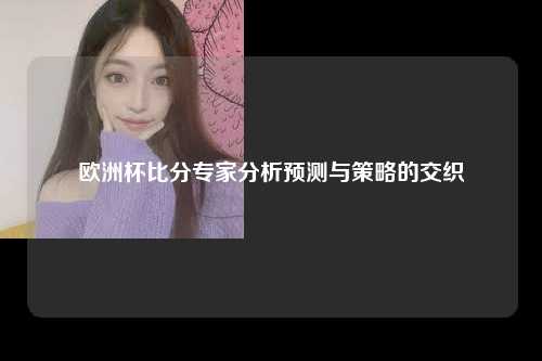 欧洲杯比分专家分析预测与策略的交织