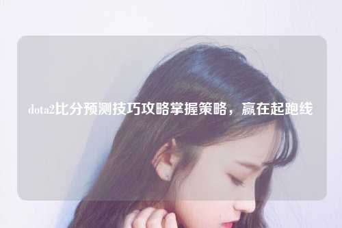 dota2比分预测技巧攻略掌握策略，赢在起跑线