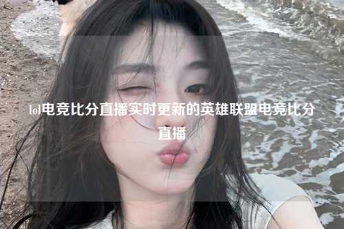lol电竞比分直播实时更新的英雄联盟电竞比分直播