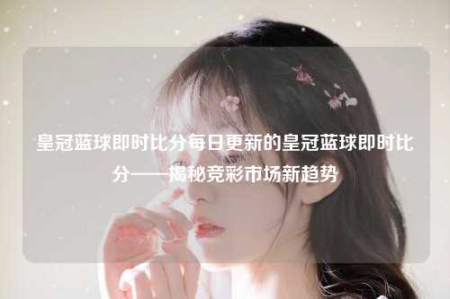 皇冠蓝球即时比分每日更新的皇冠蓝球即时比分——揭秘竞彩市场新趋势