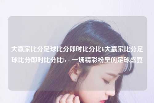 大赢家比分足球比分即时比分比b大赢家比分足球比分即时比分比b - 一场精彩纷呈的足球盛宴