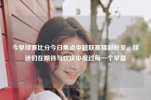 今早球赛比分今日焦点中超联赛精彩纷呈，球迷们在期待与欢庆中度过每一个早晨