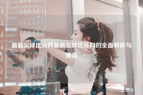 最新足球比分网最新足球比分网的全面解析与推荐