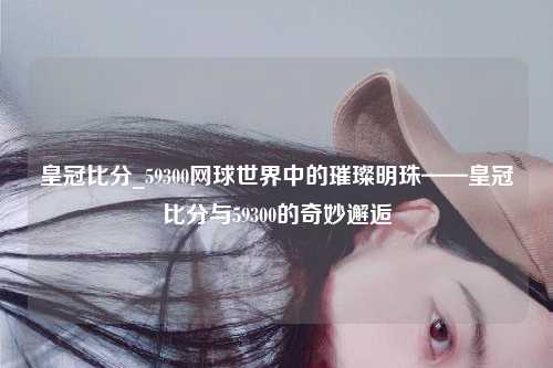 皇冠比分_59300网球世界中的璀璨明珠——皇冠比分与59300的奇妙邂逅