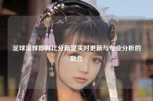 足球滚球即时比分新浪实时更新与专业分析的融合