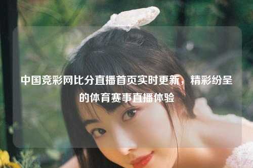 中国竞彩网比分直播首页实时更新，精彩纷呈的体育赛事直播体验