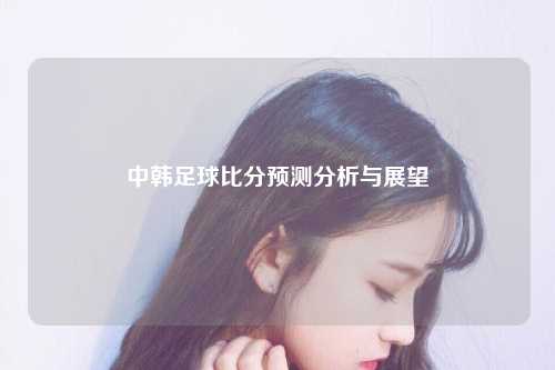 中韩足球比分预测分析与展望