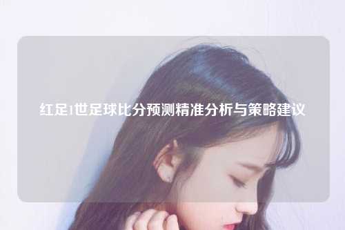 红足1世足球比分预测精准分析与策略建议