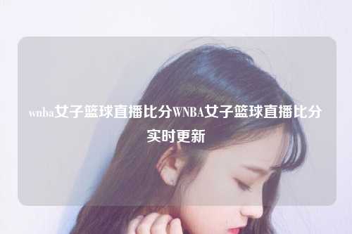 wnba女子篮球直播比分WNBA女子篮球直播比分实时更新
